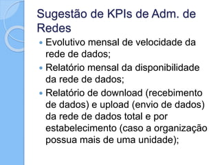 Sugestão de KPIs de Adm. de
Redes
 Evolutivo mensal de velocidade da
rede de dados;
 Relatório mensal da disponibilidade
da rede de dados;
 Relatório de download (recebimento
de dados) e upload (envio de dados)
da rede de dados total e por
estabelecimento (caso a organização
possua mais de uma unidade);
 