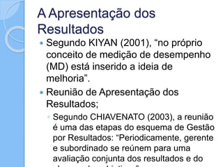 A Apresentação dos
Resultados
 Segundo KIYAN (2001), “no próprio
conceito de medição de desempenho
(MD) está inserido a ideia de
melhoria”.
 Reunião de Apresentação dos
Resultados;
◦ Segundo CHIAVENATO (2003), a reunião
é uma das etapas do esquema de Gestão
por Resultados: “Periodicamente, gerente
e subordinado se reúnem para uma
avaliação conjunta dos resultados e do
 