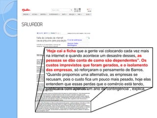 “Hoje cai a ficha que a gente vai colocando cada vez mais
na internet e quando acontece um desastre desses, as
pessoas se dão conta de como são dependentes”. Os
custos imprevistos que foram gerados, e o isolamento
das empresas, só reforçaram o pensamento de Barros.
“Quando propomos uma alternativa, as empresas se
recusam, pois o custo fica um pouco mais pesado, hoje elas
entendem que essas perdas que o comércio está tendo,
justificaria com apenas um ano de contingência”, explica.
 