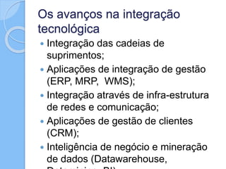 Os avanços na integração
tecnológica
 Integração das cadeias de
suprimentos;
 Aplicações de integração de gestão
(ERP, MRP, WMS);
 Integração através de infra-estrutura
de redes e comunicação;
 Aplicações de gestão de clientes
(CRM);
 Inteligência de negócio e mineração
de dados (Datawarehouse,
 