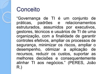 Conceito
“Governança de TI é um conjunto de
práticas, padrões e relacionamentos
estruturados, assumidos por executivos,
gestores, técnicos e usuários de TI de uma
organização, com a finalidade de garantir
controles efetivos, ampliar os processos de
segurança, minimizar os riscos, ampliar o
desempenho, otimizar a aplicação de
recursos, reduzir os custos, suportar as
melhores decisões e consequentemente
alinhar TI aos negócios.” (PERES, João
R.)
 