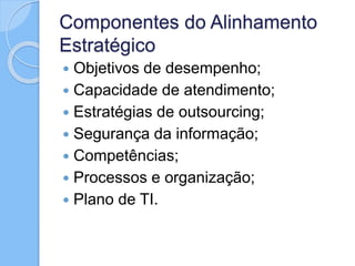 Componentes do Alinhamento
Estratégico
 Objetivos de desempenho;
 Capacidade de atendimento;
 Estratégias de outsourcing;
 Segurança da informação;
 Competências;
 Processos e organização;
 Plano de TI.
 