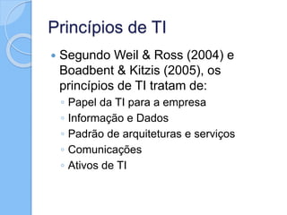 Princípios de TI
 Segundo Weil & Ross (2004) e
Boadbent & Kitzis (2005), os
princípios de TI tratam de:
◦ Papel da TI para a empresa
◦ Informação e Dados
◦ Padrão de arquiteturas e serviços
◦ Comunicações
◦ Ativos de TI
 