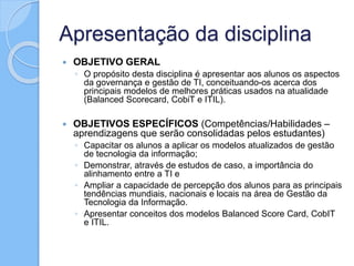 Apresentação da disciplina
 OBJETIVO GERAL
◦ O propósito desta disciplina é apresentar aos alunos os aspectos
da governança e gestão de TI, conceituando-os acerca dos
principais modelos de melhores práticas usados na atualidade
(Balanced Scorecard, CobiT e ITIL).
 OBJETIVOS ESPECÍFICOS (Competências/Habilidades –
aprendizagens que serão consolidadas pelos estudantes)
◦ Capacitar os alunos a aplicar os modelos atualizados de gestão
de tecnologia da informação;
◦ Demonstrar, através de estudos de caso, a importância do
alinhamento entre a TI e
◦ Ampliar a capacidade de percepção dos alunos para as principais
tendências mundiais, nacionais e locais na área de Gestão da
Tecnologia da Informação.
◦ Apresentar conceitos dos modelos Balanced Score Card, CobIT
e ITIL.
 