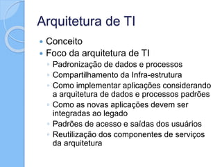 Arquitetura de TI
 Conceito
 Foco da arquitetura de TI
◦ Padronização de dados e processos
◦ Compartilhamento da Infra-estrutura
◦ Como implementar aplicações considerando
a arquitetura de dados e processos padrões
◦ Como as novas aplicações devem ser
integradas ao legado
◦ Padrões de acesso e saídas dos usuários
◦ Reutilização dos componentes de serviços
da arquitetura
 