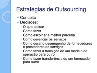 Estratégias de Outsourcing
 Conceito
 Decisões:
◦ O que passar
◦ Como fazer
◦ Como escolher a melhor parceria
◦ Como gerenciar os serviços
◦ Como gerar o desempenho de fornecedores
e prestadores de serviços
◦ Como fazer a transição de um modelo de
operação para outro
◦ Como fazer transferência de um fornecedor
para outro
 