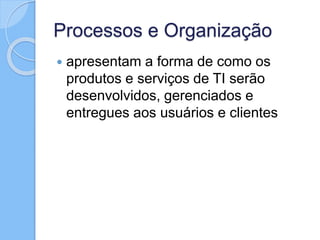 Processos e Organização
 apresentam a forma de como os
produtos e serviços de TI serão
desenvolvidos, gerenciados e
entregues aos usuários e clientes
 
