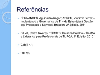 Referências
 FERNANDES, Aguinaldo Aragon; ABREU, Vladimir Ferraz –
Implantando a Governança de TI – da Estratégia à Gestão
dos Processos e Serviços. Brasport, 2ª Edição, 2011
 SILVA, Pedro Tavares; TORRES, Catarina Botelho – Gestão
e Liderança para Profissionais de TI. FCA, 1ª Edição, 2010
 CobiT 4.1
 ITIL V3
 