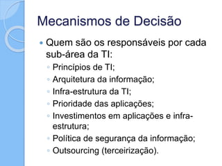 Mecanismos de Decisão
 Quem são os responsáveis por cada
sub-área da TI:
◦ Princípios de TI;
◦ Arquitetura da informação;
◦ Infra-estrutura da TI;
◦ Prioridade das aplicações;
◦ Investimentos em aplicações e infra-
estrutura;
◦ Política de segurança da informação;
◦ Outsourcing (terceirização).
 