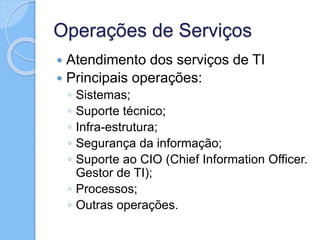 Operações de Serviços
 Atendimento dos serviços de TI
 Principais operações:
◦ Sistemas;
◦ Suporte técnico;
◦ Infra-estrutura;
◦ Segurança da informação;
◦ Suporte ao CIO (Chief Information Officer.
Gestor de TI);
◦ Processos;
◦ Outras operações.
 