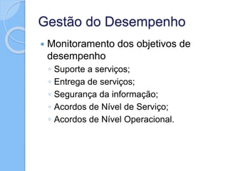 Gestão do Desempenho
 Monitoramento dos objetivos de
desempenho
◦ Suporte a serviços;
◦ Entrega de serviços;
◦ Segurança da informação;
◦ Acordos de Nível de Serviço;
◦ Acordos de Nível Operacional.
 