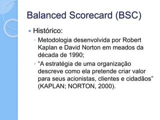 Balanced Scorecard (BSC)
 Histórico:
◦ Metodologia desenvolvida por Robert
Kaplan e David Norton em meados da
década de 1990;
◦ “A estratégia de uma organização
descreve como ela pretende criar valor
para seus acionistas, clientes e cidadãos”
(KAPLAN; NORTON, 2000).
 