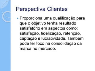 Perspectiva Clientes
 Proporciona uma qualificação para
que o objetivo tenha resultado
satisfatório em aspectos como:
satisfação, fidelização, retenção,
captação e lucratividade. Também
pode ter foco na consolidação da
marca no mercado.
 