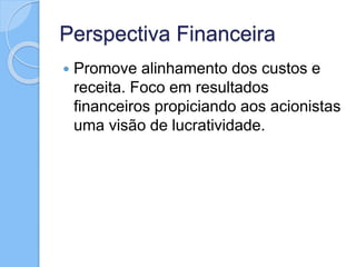 Perspectiva Financeira
 Promove alinhamento dos custos e
receita. Foco em resultados
financeiros propiciando aos acionistas
uma visão de lucratividade.
 