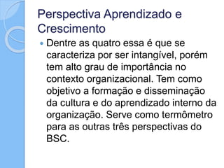 Perspectiva Aprendizado e
Crescimento
 Dentre as quatro essa é que se
caracteriza por ser intangível, porém
tem alto grau de importância no
contexto organizacional. Tem como
objetivo a formação e disseminação
da cultura e do aprendizado interno da
organização. Serve como termômetro
para as outras três perspectivas do
BSC.
 