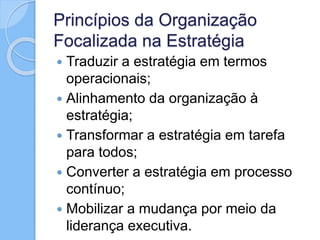 Princípios da Organização
Focalizada na Estratégia
 Traduzir a estratégia em termos
operacionais;
 Alinhamento da organização à
estratégia;
 Transformar a estratégia em tarefa
para todos;
 Converter a estratégia em processo
contínuo;
 Mobilizar a mudança por meio da
liderança executiva.
 