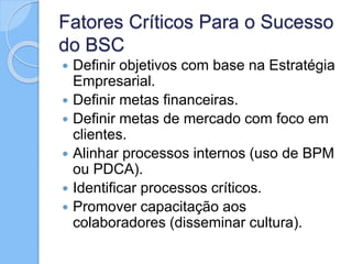 Fatores Críticos Para o Sucesso
do BSC
 Definir objetivos com base na Estratégia
Empresarial.
 Definir metas financeiras.
 Definir metas de mercado com foco em
clientes.
 Alinhar processos internos (uso de BPM
ou PDCA).
 Identificar processos críticos.
 Promover capacitação aos
colaboradores (disseminar cultura).
 