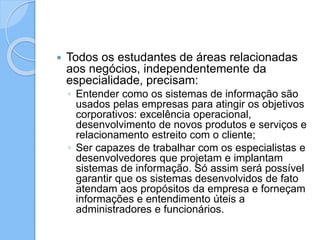  Todos os estudantes de áreas relacionadas
aos negócios, independentemente da
especialidade, precisam:
◦ Entender como os sistemas de informação são
usados pelas empresas para atingir os objetivos
corporativos: excelência operacional,
desenvolvimento de novos produtos e serviços e
relacionamento estreito com o cliente;
◦ Ser capazes de trabalhar com os especialistas e
desenvolvedores que projetam e implantam
sistemas de informação. Só assim será possível
garantir que os sistemas desenvolvidos de fato
atendam aos propósitos da empresa e forneçam
informações e entendimento úteis a
administradores e funcionários.
 
