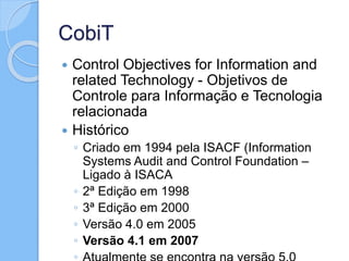 CobiT
 Control Objectives for Information and
related Technology - Objetivos de
Controle para Informação e Tecnologia
relacionada
 Histórico
◦ Criado em 1994 pela ISACF (Information
Systems Audit and Control Foundation –
Ligado à ISACA
◦ 2ª Edição em 1998
◦ 3ª Edição em 2000
◦ Versão 4.0 em 2005
◦ Versão 4.1 em 2007
 