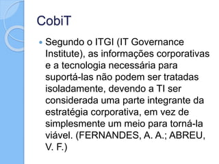 CobiT
 Segundo o ITGI (IT Governance
Institute), as informações corporativas
e a tecnologia necessária para
suportá-las não podem ser tratadas
isoladamente, devendo a TI ser
considerada uma parte integrante da
estratégia corporativa, em vez de
simplesmente um meio para torná-la
viável. (FERNANDES, A. A.; ABREU,
V. F.)
 