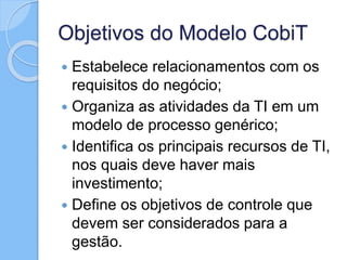 Objetivos do Modelo CobiT
 Estabelece relacionamentos com os
requisitos do negócio;
 Organiza as atividades da TI em um
modelo de processo genérico;
 Identifica os principais recursos de TI,
nos quais deve haver mais
investimento;
 Define os objetivos de controle que
devem ser considerados para a
gestão.
 