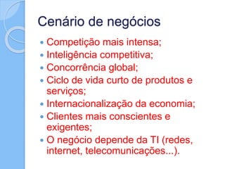 Cenário de negócios
 Competição mais intensa;
 Inteligência competitiva;
 Concorrência global;
 Ciclo de vida curto de produtos e
serviços;
 Internacionalização da economia;
 Clientes mais conscientes e
exigentes;
 O negócio depende da TI (redes,
internet, telecomunicações...).
 