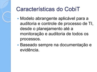 Características do CobiT
 Modelo abrangente aplicável para a
auditoria e controle de processo de TI,
desde o planejamento até a
monitoração e auditoria de todos os
processos.
 Baseado sempre na documentação e
evidência.
 