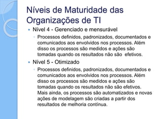 Níveis de Maturidade das
Organizações de TI
 Nível 4 - Gerenciado e mensurável
◦ Processos definidos, padronizados, documentados e
comunicados aos envolvidos nos processos. Além
disso os processos são medidos e ações são
tomadas quando os resultados não são efetivos.
 Nível 5 - Otimizado
◦ Processos definidos, padronizados, documentados e
comunicados aos envolvidos nos processos. Além
disso os processos são medidos e ações são
tomadas quando os resultados não são efetivos.
Mais ainda, os processos são automatizados e novas
ações de modelagem são criadas a partir dos
resultados de melhoria contínua.
 