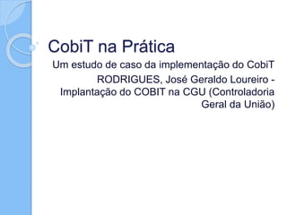 CobiT na Prática
Um estudo de caso da implementação do CobiT
RODRIGUES, José Geraldo Loureiro -
Implantação do COBIT na CGU (Controladoria
Geral da União)
 