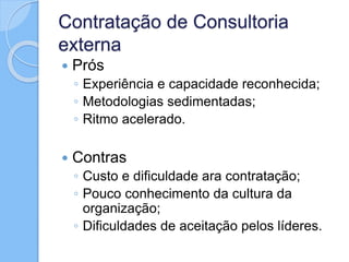 Contratação de Consultoria
externa
 Prós
◦ Experiência e capacidade reconhecida;
◦ Metodologias sedimentadas;
◦ Ritmo acelerado.
 Contras
◦ Custo e dificuldade ara contratação;
◦ Pouco conhecimento da cultura da
organização;
◦ Dificuldades de aceitação pelos líderes.
 
