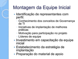 Montagem da Equipe Inicial
 Identificação de representantes com
perfil:
◦ Conhecimento dos conceitos de Governança
de TI
◦ Iniciativas de implantação de melhores
práticas
◦ Motivação para participação no projeto
◦ Líderes de equipe
 Investimento em capacitação da equipe
inicial
 Estabelecimento da estratégia de
implantação
 Preparação do material de apoio
 