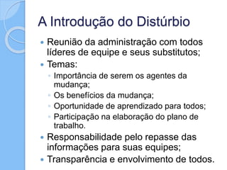 A Introdução do Distúrbio
 Reunião da administração com todos
líderes de equipe e seus substitutos;
 Temas:
◦ Importância de serem os agentes da
mudança;
◦ Os benefícios da mudança;
◦ Oportunidade de aprendizado para todos;
◦ Participação na elaboração do plano de
trabalho.
 Responsabilidade pelo repasse das
informações para suas equipes;
 Transparência e envolvimento de todos.
 