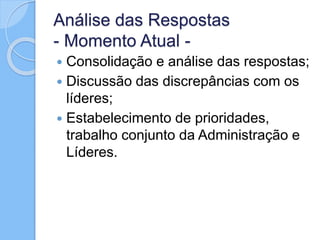 Análise das Respostas
- Momento Atual -
 Consolidação e análise das respostas;
 Discussão das discrepâncias com os
líderes;
 Estabelecimento de prioridades,
trabalho conjunto da Administração e
Líderes.
 