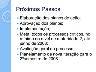 Próximos Passos
 Elaboração dos planos de ação;
 Aprovação dos planos;
 Implementação;
 Meta: todos os processos críticos, no
mínimo no nível de maturidade 2, até
junho de 2008;
 Avaliação geral do processo;
 Planejamento de nova iteração para o
2ºsemestre de 2008.
 