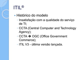 ITIL®
 Histórico do modelo
◦ Insatisfação com a qualidade do serviço
de TI;
◦ CCTA (Central Computer and Technology
Agency);
◦ CCTA  OGC (Office Government
Commerce);
◦ ITIL V3 - última versão lançada.
 