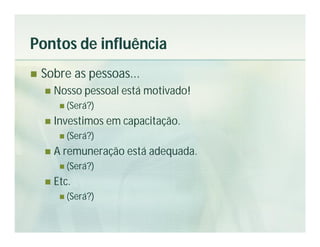 Pontos de influência
   Sobre as pessoas...
       Nosso pessoal está motivado!
          (Será?)

       Investimos em capacitação.
          (Será?)

       A remuneração está adequada.
          (Será?)

       Etc.
          (Será?)
 