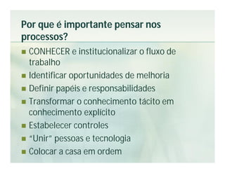 Por que é importante pensar nos
processos?
 CONHECER e institucionalizar o fluxo de
  trabalho
 Identificar oportunidades de melhoria
 Definir papéis e responsabilidades
 Transformar o conhecimento tácito em
  conhecimento explícito
 Estabelecer controles
 “Unir” pessoas e tecnologia
 Colocar a casa em ordem
 