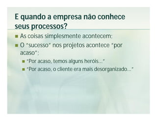 E quando a empresa não conhece
seus processos?
 As coisas simplesmente acontecem;
 O “sucesso” nos projetos acontece “por
  acaso”;
     “Por acaso, temos alguns heróis...”
     “Por acaso, o cliente era mais desorganizado...”
 