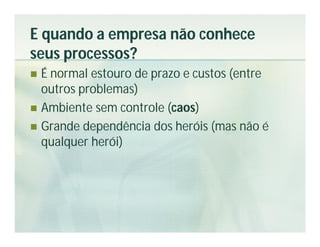 E quando a empresa não conhece
seus processos?
 É normal estouro de prazo e custos (entre
  outros problemas)
 Ambiente sem controle (caos)
 Grande dependência dos heróis (mas não é
  qualquer herói)
 