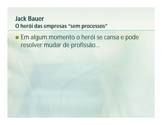 Jack Bauer
O herói das empresas “sem processos”
   Em algum momento o herói se cansa e pode
    resolver mudar de profissão…
 