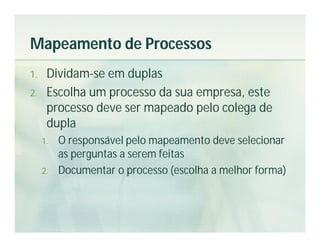 Mapeamento de Processos
1.    Dividam-se em duplas
2.    Escolha um processo da sua empresa, este
      processo deve ser mapeado pelo colega de
      dupla
     1.   O responsável pelo mapeamento deve selecionar
          as perguntas a serem feitas
     2.   Documentar o processo (escolha a melhor forma)
 