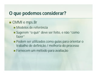 O que podemos considerar?
   CMMI e mps.Br
     Modelos de referência
     Sugerem “o quê” deve ser feito, e não “como
      fazer”
     Podem ser utilizados como guias para orientar o
      trabalho de definição / melhoria do processo
     Fornecem um método para avaliação
 