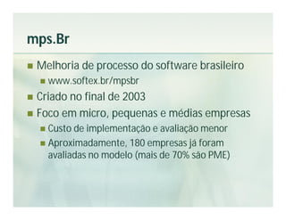 mps.Br
   Melhoria de processo do software brasileiro
       www.softex.br/mpsbr
 Criado no final de 2003
 Foco em micro, pequenas e médias empresas
     Custo de implementação e avaliação menor
     Aproximadamente, 180 empresas já foram
      avaliadas no modelo (mais de 70% são PME)
 