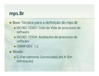 mps.Br
   Base Técnica para a definição do mps.Br
     ISO/IEC 12207: Ciclo de Vida de processos de
      software
     ISO/IEC 15504: Avaliações de processos de
      software
     CMMI-DEV, 1.2

   Níveis:
       G (Parcialmente Gerenciado) até A (Em
        otimização)
 