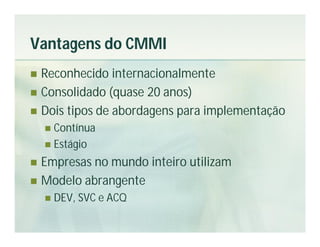 Vantagens do CMMI
 Reconhecido internacionalmente
 Consolidado (quase 20 anos)
 Dois tipos de abordagens para implementação
     Contínua
     Estágio

 Empresas no mundo inteiro utilizam
 Modelo abrangente
       DEV, SVC e ACQ
 