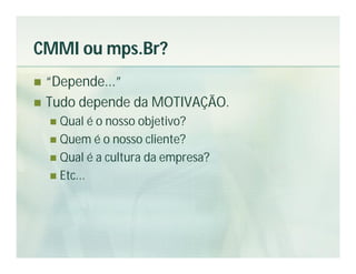 CMMI ou mps.Br?
 “Depende...”
 Tudo depende da MOTIVAÇÃO.
     Qual é o nosso objetivo?
     Quem é o nosso cliente?
     Qual é a cultura da empresa?
     Etc...
 