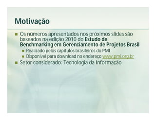 Motivação
   Os números apresentados nos próximos slides são
    baseados na edição 2010 do Estudo de
    Benchmarking em Gerenciamento de Projetos Brasil
       Realizado pelos capítulos brasileiros do PMI
       Disponível para download no endereço www.pmi.org.br
   Setor considerado: Tecnologia da Informação
 