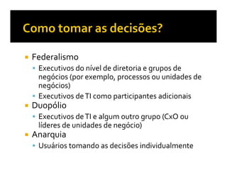 Federalismo
 Executivos do nível de diretoria e grupos de
 negócios (por exemplo, processos ou unidades de
 negócios)
 Executivos de TI como participantes adicionais
Duopólio
 Executivos de TI e algum outro grupo (CxO ou
 líderes de unidades de negócio)
Anarquia
 Usuários tomando as decisões individualmente
 