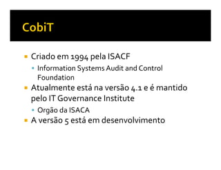 Criado em 1994 pela ISACF
 Information Systems Audit and Control
 Foundation
Atualmente está na versão 4.1 e é mantido
pelo IT Governance Institute
 Orgão da ISACA
A versão 5 está em desenvolvimento
 