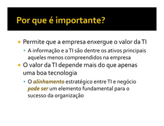 Permite que a empresa enxergue o valor da TI
 A informação e a TI são dentre os ativos principais
 aqueles menos compreendidos na empresa
O valor da TI depende mais do que apenas
uma boa tecnologia
 O alinhamento estratégico entre TI e negócio
 pode ser um elemento fundamental para o
 sucesso da organização
 